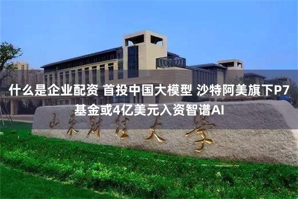 什么是企业配资 首投中国大模型 沙特阿美旗下P7基金或4亿美元入资智谱AI