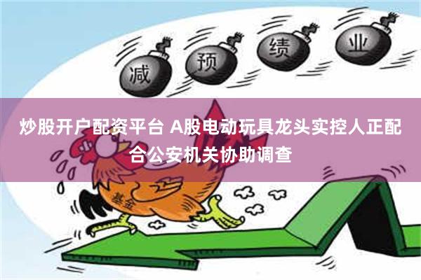 炒股开户配资平台 A股电动玩具龙头实控人正配合公安机关协助调查