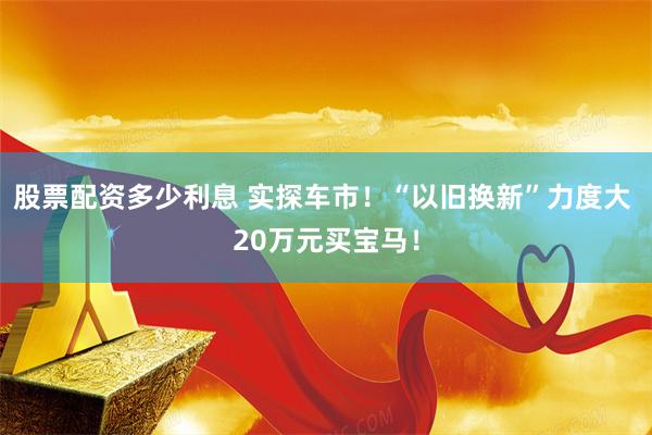 股票配资多少利息 实探车市！“以旧换新”力度大 20万元买宝马！