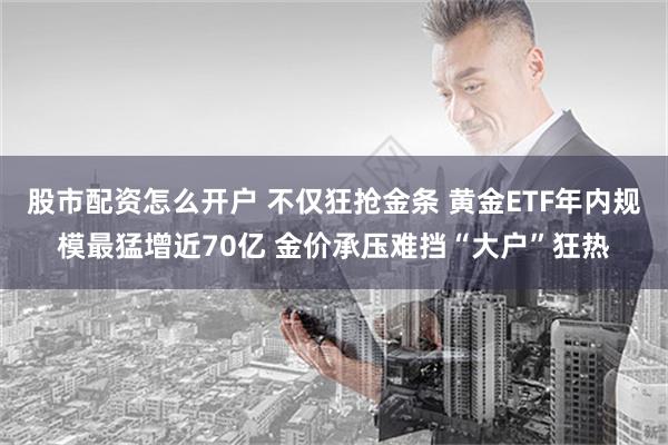 股市配资怎么开户 不仅狂抢金条 黄金ETF年内规模最猛增近70亿 金价承压难挡“大户”狂热