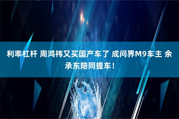 利率杠杆 周鸿祎又买国产车了 成问界M9车主 余承东陪同提车！