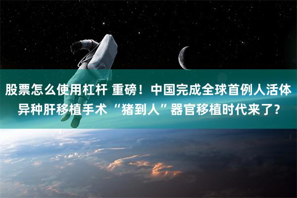 股票怎么使用杠杆 重磅！中国完成全球首例人活体异种肝移植手术 “猪到人”器官移植时代来了？