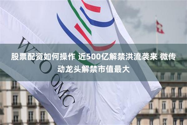 股票配资如何操作 近500亿解禁洪流袭来 微传动龙头解禁市值最大