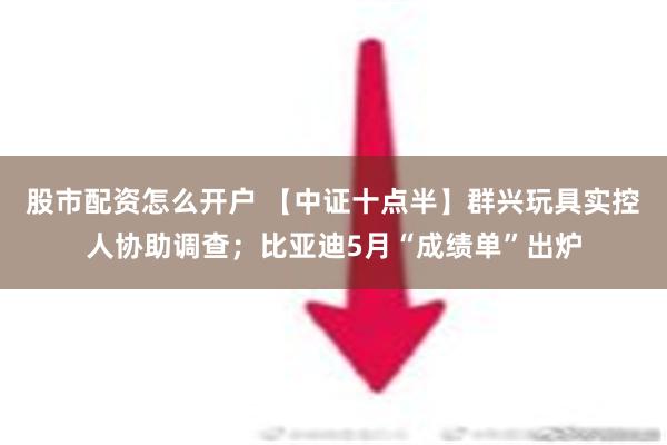 股市配资怎么开户 【中证十点半】群兴玩具实控人协助调查；比亚迪5月“成绩单”出炉