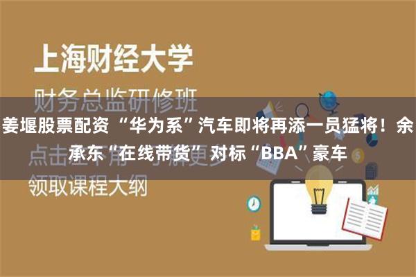 姜堰股票配资 “华为系”汽车即将再添一员猛将！余承东“在线带货” 对标“BBA”豪车