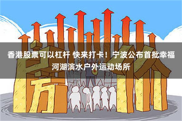 香港股票可以杠杆 快来打卡！宁波公布首批幸福河湖滨水户外运动场所