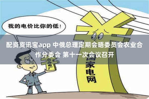 配资资讯宝app 中俄总理定期会晤委员会农业合作分委会 第十一次会议召开