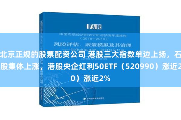 北京正规的股票配资公司 港股三大指数单边上扬，石油股集体上涨，港股央企红利50ETF（520990）涨近2%