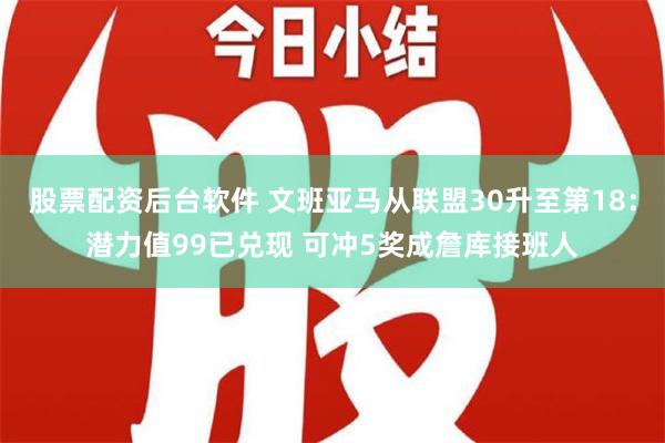 股票配资后台软件 文班亚马从联盟30升至第18：潜力值99已兑现 可冲5奖成詹库接班人