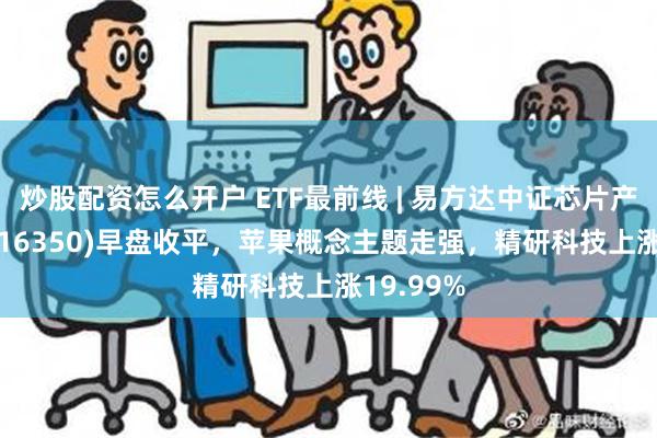 炒股配资怎么开户 ETF最前线 | 易方达中证芯片产业ETF(516350)早盘收平，苹果概念主题走强，精研科技上涨19.99%