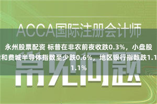 永州股票配资 标普在非农前夜收跌0.3%，小盘股指和费城半导体指数至少跌0.6%，地区银行指数跌1.1%