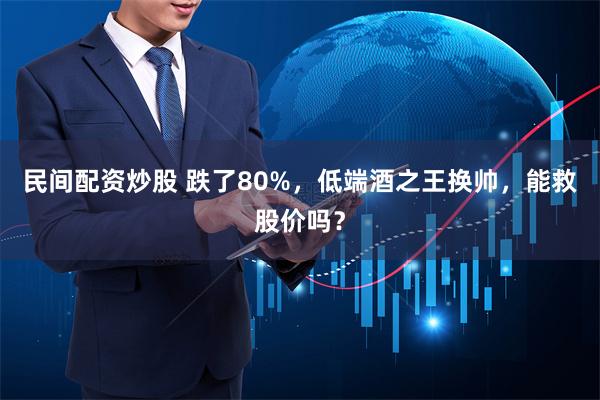 民间配资炒股 跌了80%，低端酒之王换帅，能救股价吗？