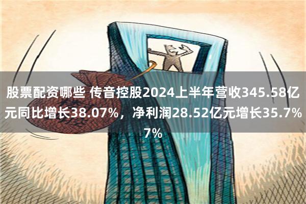 股票配资哪些 传音控股2024上半年营收345.58亿元同比增长38.07%，净利润28.52亿元增长35.7%