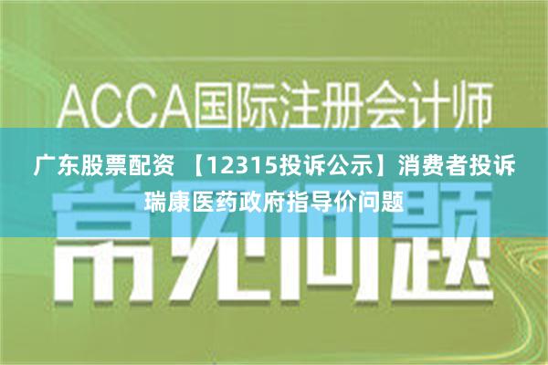 广东股票配资 【12315投诉公示】消费者投诉瑞康医药政府指导价问题