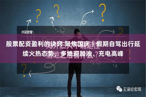 股票配资盈利的诀窍 聚焦国庆｜假期自驾出行延续火热态势，多地迎加油、充电高峰