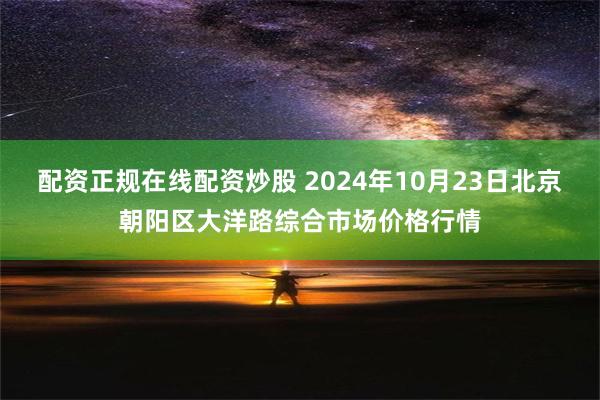 配资正规在线配资炒股 2024年10月23日北京朝阳区大洋路综合市场价格行情