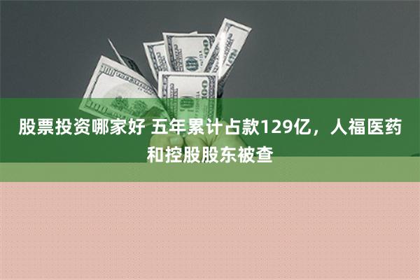 股票投资哪家好 五年累计占款129亿，人福医药和控股股东被查