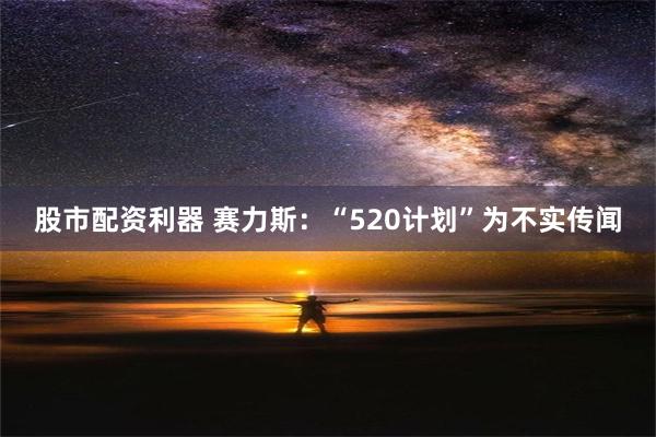 股市配资利器 赛力斯：“520计划”为不实传闻