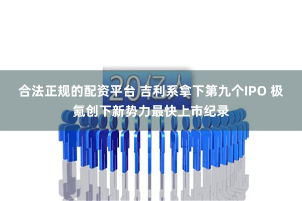 合法正规的配资平台 吉利系拿下第九个IPO 极氪创下新势力最快上市纪录