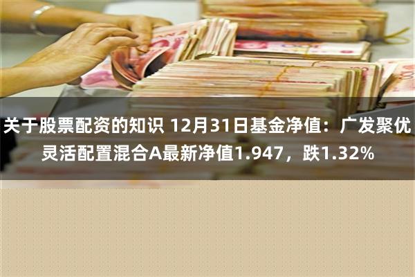 关于股票配资的知识 12月31日基金净值：广发聚优灵活配置混合A最新净值1.947，跌1.32%