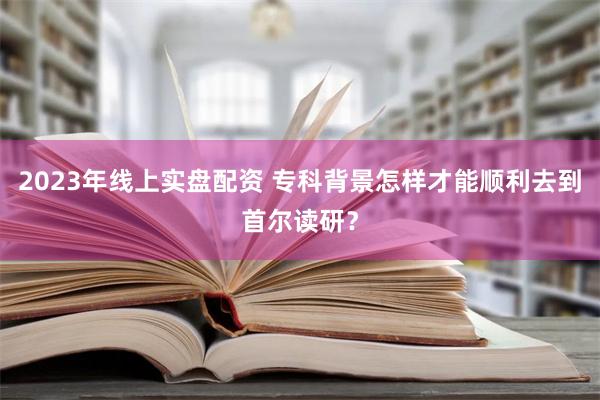 2023年线上实盘配资 专科背景怎样才能顺利去到首尔读研？